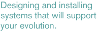 Designing and installing systems that will support your evolution.